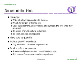 UNCLASSIFIED / FOUO




 Documentation Hints
         Language
             Write at a level appropriate to the user
             Watch for jargon or techno-ese
             Spell out acronyms, abbreviations and symbols the first time they
             are used
             Be aware of multi-cultural influences
             Be clear, concise, and specific
         Make sure to quantify
         Include process standards
             Key measures, customer requirements
                 measures
         Provide reference sources
             A name and phone number, e-mail address, etc.
                         p            ,               ,
             Add cross references when/where applicable
                                                                                        56
                                       Process Control                  UNCLASSIFIED / FOUO
 
