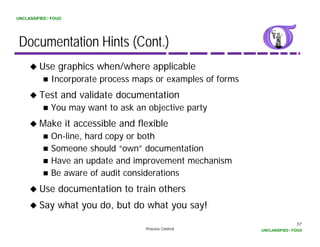UNCLASSIFIED / FOUO




 Documentation Hints (Cont.)
         Use graphics when/where applicable
              Incorporate process maps or examples of f
              I        t                       l    f forms
         Test and validate documentation
              You may want to ask an objective party
         Make it accessible and flexible
              On line,
              On-line, hard copy or both
              Someone should “own” documentation
              Have an update and improvement mechanism
              Be
              B aware of audit considerations
                         f dit       id ti
         Use documentation to train others
         Say h
         S what you do, but do what you say!
                    d b d       h          !
                                                                              57
                                     Process Control          UNCLASSIFIED / FOUO
 