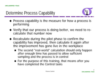 UNCLASSIFIED / FOUO




 Determine Process Capability
          Process capability is the measure for how a process is
          performing
          Verify that our process is doing better, we need to re-
          calculate that number now
          Recalculate during the pilot phase to confirm the
          capability has improved, then calculate it again after
          the improvement has gone live in the workplace
                 The second "real-world" calculation should only happen
                 after enough time has passed to allow sufficient
                 sampling and the process is in control
                 For the purpose of this training, that means after you
                 have completed the Control tasks
                                                                                6
                                     Process Control           UNCLASSIFIED / FOUO
 