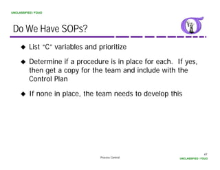 UNCLASSIFIED / FOUO




 Do We Have SOPs?
          List “C” variables and prioritize

          Determine if a procedure is in place for each. If yes,
          then get a copy for the team and include with the
          Control Plan

          If none in place, the team needs to develop this




                                                                          61
                                  Process Control         UNCLASSIFIED / FOUO
 