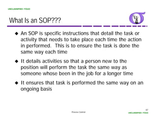 UNCLASSIFIED / FOUO




 What Is an SOP???
          An SOP is specific instructions that detail the task or
          activity that needs t t k place each ti
             ti it th t    d to take l          h time th action
                                                        the ti
          in performed. This is to ensure the task is done the
          same way each time
          It details activities so that a person new to the
          position will perform the task the same way as
          someone whose been in the job for a longer time
          It ensures that task is performed the same way on an
          ongoing basis


                                                                           62
                                 Process Control           UNCLASSIFIED / FOUO
 