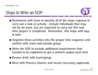 UNCLASSIFIED / FOUO




 Steps to Write an SOP
         Brainstorm with team to identify all of the steps required to
         carry out a t k or activity. I l d i di id l that may
                  t task       ti it Include individuals th t
         not be on team, but are expected to carry out this task
         after project is completed. Remember, this helps with buy-
         in later
         Organize these activities into the proper time sequence and
         confirm with team and outside group
            f       h          d      d
         Write the SOP to include additional requirements that
         needed to be explained to get a uniform output each time
         Review draft with team/group
         Meet with Process Owners and secure necessary approvals
                                                                              63
                                  Process Control             UNCLASSIFIED / FOUO
 