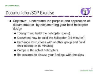 UNCLASSIFIED / FOUO




 Documentation/SOP Exercise
          Objective: Understand the purpose and application of
          documentation b d
          d        t ti  by documenting your best helicopter
                                     ti      b t h li     t
          design
                 “Design” and build the helicopter (done)
                  Design
                 Document how to build the helicopter (15 minutes)
                 Exchange instructions with another group and build
                 their helicopter (5 minutes)
                 Compare the actual helicopters
                 Be prepared to discuss your findings with the class



                                                                                64
                                     Process Control            UNCLASSIFIED / FOUO
 