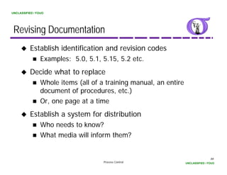 UNCLASSIFIED / FOUO




 Revising Documentation
          Establish identification and revision codes
                 Examples: 5.0, 5.1, 5.15, 5.2 etc.
          Decide what to replace
                 Whole items (all of a training manual, an entire
                 document of procedures, etc.)
                 Or,
                 O one page at a time
                                    i
          Establish a system for distribution
                 Who needs to know?
                 What media will inform them?


                                                                                    66
                                      Process Control               UNCLASSIFIED / FOUO
 