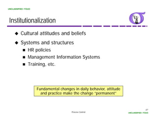 UNCLASSIFIED / FOUO




 Institutionalization
          Cultural attitudes and beliefs
          Systems and structures
                 HR policies
                 Management Information Systems
                 Training, etc.




                      Fundamental changes in daily behavior, attitude
                        and practice make the change “permanent”



                                                                                        67
                                         Process Control                UNCLASSIFIED / FOUO
 