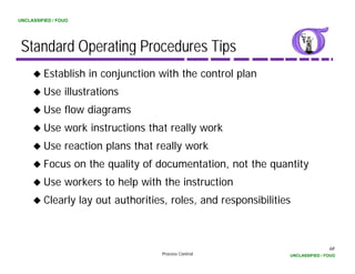 UNCLASSIFIED / FOUO




 Standard Operating Procedures Tips
         Establish in conjunction with the control plan
         Use illustrations
         Use flow diagrams
         Use work instructions that really work
         Use reaction plans that really work
         Focus on the quality of documentation, not the quantity
         Use workers to help with the instruction
         Clearly lay out authorities, roles, and responsibilities



                                                                                68
                                   Process Control              UNCLASSIFIED / FOUO
 