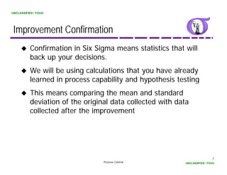 UNCLASSIFIED / FOUO




 Improvement Confirmation
          Confirmation in Six Sigma means statistics that will
          back
          b k up your decisions.
                       d i i
          We will be using calculations that you have already
          learned in process capability and hypothesis testing
          l     d                 bl      dh      h
          This means comparing the mean and standard
          deviation of the original data collected with data
          collected after the improvement




                                                                           7
                                 Process Control          UNCLASSIFIED / FOUO
 