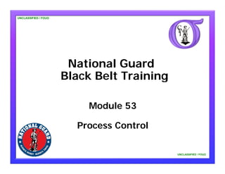 UNCLASSIFIED / FOUO




                       National Guard
                      Black Belt Training

                          Module 53

                        Process Control

                                            UNCLASSIFIED / FOUO
 