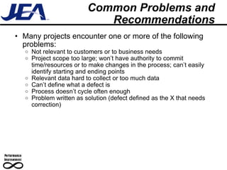 Common Problems and Recommendations Many projects encounter one or more of the following problems: Not relevant to customers or to business needs Project scope too large; won’t have authority to commit time/resources or to make changes in the process; can’t easily identify starting and ending points Relevant data hard to collect or too much data Can’t define what a defect is Process doesn’t cycle often enough Problem written as solution (defect defined as the X that needs correction) 