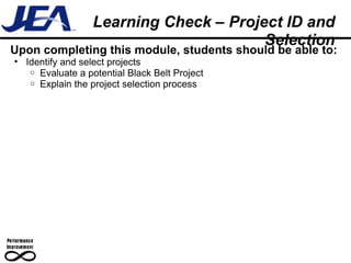 Upon completing this module, students should be able to: Identify and select projects Evaluate a potential Black Belt Project Explain the project selection process Learning Check – Project ID and Selection 