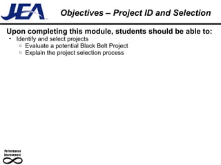 Upon completing this module, students should be able to: Identify and select projects Evaluate a potential Black Belt Project Explain the project selection process Objectives – Project ID and Selection 