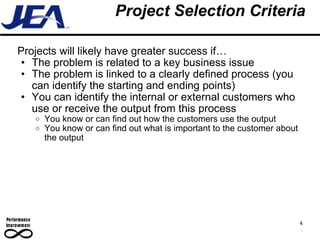 Project Selection Criteria Projects will likely have greater success if… The problem is related to a key business issue The problem is linked to a clearly defined process (you can identify the starting and ending points) You can identify the internal or external customers who use or receive the output from this process You know or can find out how the customers use the output You know or can find out what is important to the customer about the output  4 . 