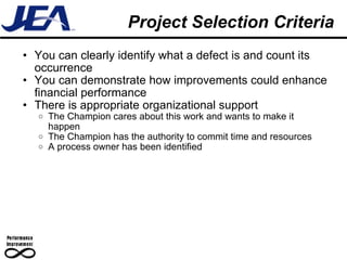 Project Selection Criteria You can clearly identify what a defect is and count its occurrence  You can demonstrate how improvements could enhance financial performance There is appropriate organizational support The Champion cares about this work and wants to make it happen The Champion has the authority to commit time and resources A process owner has been identified 