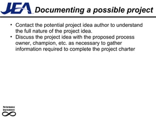 Documenting a possible project Contact the potential project idea author to understand the full nature of the project idea.  Discuss the project idea with the proposed process owner, champion, etc. as necessary to gather information required to complete the project charter 