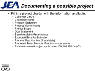 Documenting a possible project Fill in a project charter with the information available. Customer CTQ's  Champion Name  Problem Statement  Process Owner Name  Project Scope Goal Statement Baseline Metric Performance Expected Benefits Estimate  Process Map Number (if available)  Proposed Team Member Function and/or name Estimated overall project cycle time (100,140.180 days?)   