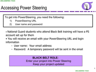 UNCLASSIFIED / FOUO




Accessing Power Steering
     To get into PowerSteering, you need the following:
           1)         PowerSteering URL
           2)         User name and password


      • National Guard students who attend Black Belt training will have a PS
      account set up for them
      • You will receive an email with your PowerSteering URL and login
      information
           - User name: Your email address
           - Password: A temporary password will be sent in the email


                                   BLACK BELT ROLE:
                              Enter your project into Power Steering
                                    Keep your project updated
                                                                                             5
                                                                       UNCLASSIFIED / FOUO
 