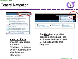 UNCLASSIFIED / FOUO



General Navigation




                                       The Help button provides
                                       additional training and Help
              Important Links          information and also is used
              provides easy access     for submitting Help Desk
              to Tools and             Requests.
              Templates, Reference
              Guides, Tutorials, and
              other important
              information.                                                         7
                                                             UNCLASSIFIED / FOUO
 