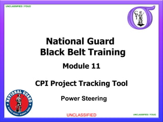 UNCLASSIFIED //FOUO
UNCLASSIFIED FOUO

   UNCLASSIFIED / FOUO




                           National Guard
                          Black Belt Training
                                Module 11

                         CPI Project Tracking Tool

                               Power Steering

                                 UNCLASSIFIED            UNCLASSIFIED / FOUO
                                                                               1
                                                     UNCLASSIFIED / FOUO
                                                             UNCLASSIFIED / FOUO
 