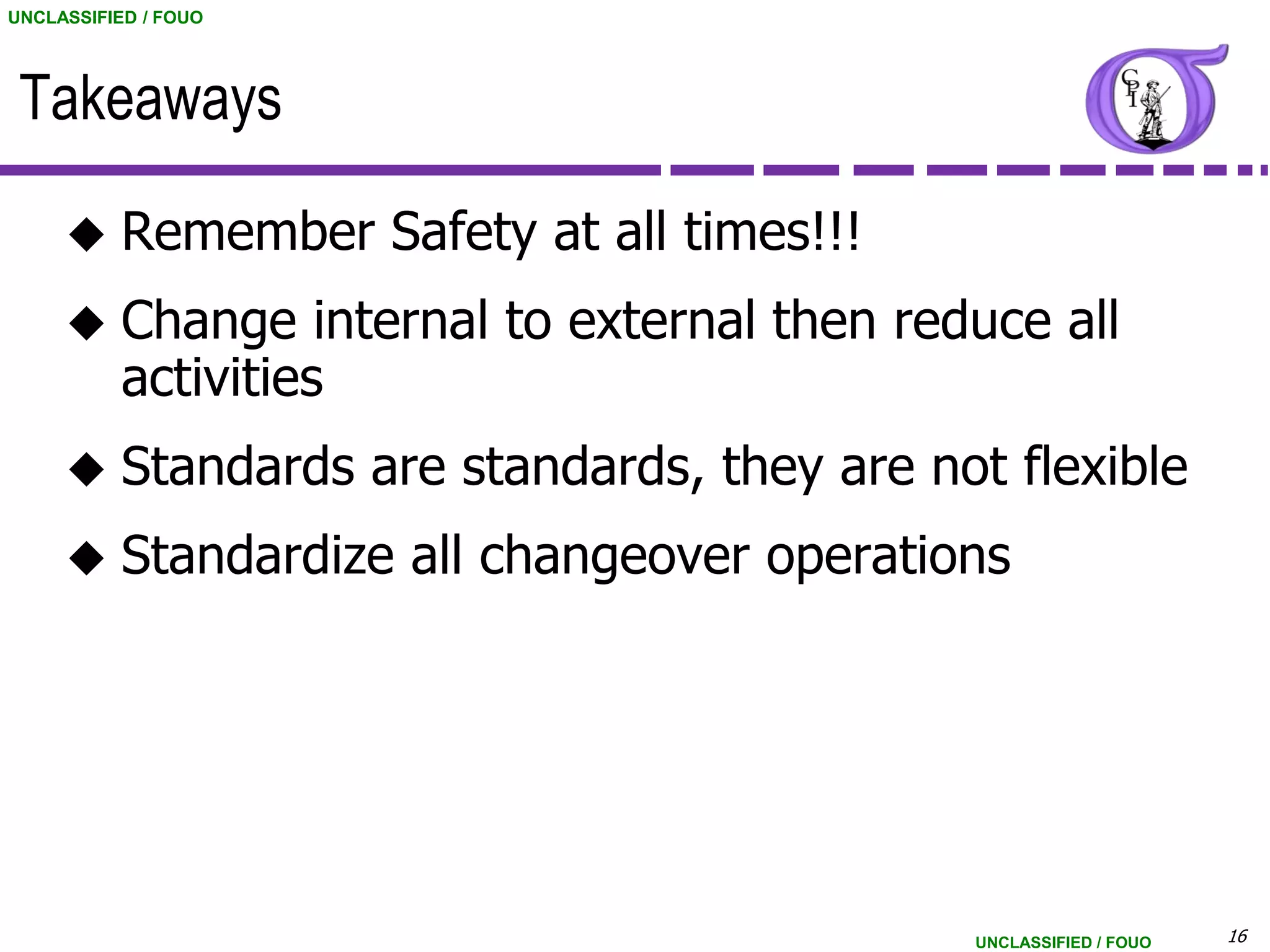 UNCLASSIFIED / FOUO




 Takeaways

          Remember Safety at all times!!!
          Change internal to external then reduce all
           activities
          Standards are standards, they are not flexible
          Standardize all changeover operations




                                               UNCLASSIFIED / FOUO   16
 
