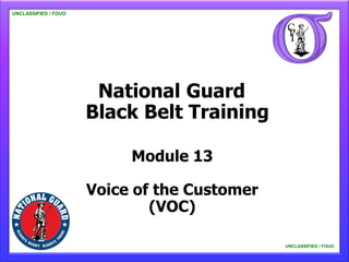 UNCLASSIFIED / FOUO

   UNCLASSIFIED / FOUO




                          National Guard
                         Black Belt Training

                              Module 13

                         Voice of the Customer
                                 (VOC)

                                                 UNCLASSIFIED / FOUO

                                                     UNCLASSIFIED / FOUO
 