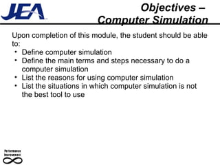 Objectives –  Computer Simulation Upon completion of this module, the student should be able to: Define computer simulation Define the main terms and steps necessary to do a computer simulation  List the reasons for using computer simulation List the situations in which computer simulation is not the best tool to use 