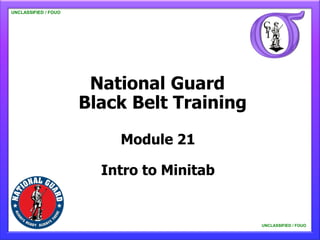 UNCLASSIFIED / FOUO

   UNCLASSIFIED / FOUO




                          National Guard
                         Black Belt Training

                             Module 21

                           Intro to Minitab


                                               UNCLASSIFIED / FOUO

                                                   UNCLASSIFIED / FOUO
 