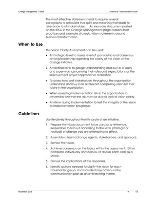 Change Management  Toolkit                                                      Share the Transformation Vision 


                              The most effective statements tend to require several
                              paragraphs to articulate true spirit and meaning that leads to
                              relevance to all stakeholders. An example document posted
                              on the BTKC in the Change Management page explains best
                              practices and example strategic vision statements around
                              Business Transformation.

When to Use
                              The Vision Clarity Assessment can be used:
                              · At strategic­level to assess level of sponsorship and consensus
                                among leadership regarding the clarity of the vision of the
                                change initiative.
                              · At tactical level to gauge understanding and buy­in of users
                                and supervisors concerning their roles and expectations as the
                                improvement project approaches realization.
                              · To assess how well stakeholders throughout the organization
                                understand and buy in to a relevant compelling vision for their
                                future in the organization.
                              · When assessing implementation risk in the organization to
                                determine whether the risk may be due to lack of vision clarity.
                              · Anytime during implementation to test the integrity of the vision
                                as implementation progresses.

Guidelines
                              Use iteratively throughout the life cycle of an initiative.
                              1. Prepare the vision document to be used as a reference.
                                 Remember to focus it according to the level (strategic or
                                 tactical) of change you are attempting to affect.
                              2. Assemble a team (change agents, stakeholders, and sponsors).
                              3. Review the vision.
                              4. Achieve consensus on the topics within the assessment. Either
                                 complete individually and discuss, or discuss each item as a
                                 group.
                              5. Discuss the implications of the responses.
                              6. Identify actions needed to clarify the vision for each
                                 stakeholder group, and include those actions in the
                                 communication plan as an overarching theme.




November 2006                                                                                     TK ­      13
 