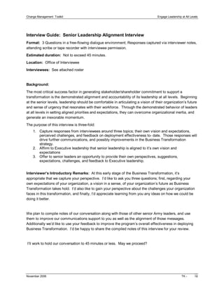 Change Management  Toolkit                                                          Engage Leadership at All Levels 




Interview Guide:  Senior Leadership Alignment Interview 
Format:  3 Questions in a free­flowing dialogue environment; Responses captured via interviewer notes, 
attending scribe or tape recorder with interviewee permission. 
Estimated duration:  Not to exceed 45 minutes. 
Location:  Office of Interviewee 
Interviewees:  See attached roster 


Background: 

The most critical success factor in generating stakeholder/shareholder commitment to support a 
transformation is the demonstrated alignment and accountability of its leadership at all levels.  Beginning 
at the senior levels, leadership should be comfortable in articulating a vision of their organization’s future 
and sense of urgency that resonates with their workforce.  Through the demonstrated behavior of leaders 
at all levels in setting aligned priorities and expectations, they can overcome organizational inertia, and 
generate an inexorable momentum. 
The purpose of this interview is three­fold: 
    1.  Capture responses from interviewees around three topics; their own vision and expectations, 
        perceived challenges, and feedback on deployment effectiveness to­ date.  Those responses will 
        drive further communications, and possibly improvements in the Business Transformation 
        strategy. 
    2.  Affirm to Executive leadership that senior leadership is aligned to it’s own vision and 
        expectations 
    3.  Offer to senior leaders an opportunity to provide their own perspectives, suggestions, 
        expectations, challenges, and feedback to Executive leadership. 


Interviewer’s Introductory Remarks:  At this early stage of the Business Transformation, it’s 
appropriate that we capture your perspective.  I’d like to ask you three questions; first, regarding your 
own expectations of your organization, a vision in a sense, of your organization’s future as Business 
Transformation takes hold.  I’d also like to gain your perspective about the challenges your organization 
faces in this transformation, and finally, I’d appreciate learning from you any ideas on how we could be 
doing it better. 


We plan to compile notes of our conversation along with those of other senior Army leaders, and use 
them to improve our communications support to you as well as the alignment of those messages. 
Additionally we’d like to use your feedback to improve the program’s overall effectiveness in deploying 
Business Transformation.  I’d be happy to share the compiled notes of this interview for your review. 


I’ll work to hold our conversation to 45 minutes or less.  May we proceed?




November 2006                                                                                         TK ­      18 
 