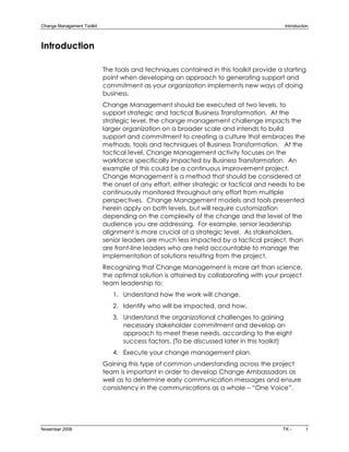 Change Management Toolkit                                                                  Introduction 



Introduction

                             The tools and techniques contained in this toolkit provide a starting
                             point when developing an approach to generating support and
                             commitment as your organization implements new ways of doing
                             business.
                             Change Management should be executed at two levels, to
                             support strategic and tactical Business Transformation. At the
                             strategic level, the change management challenge impacts the
                             larger organization on a broader scale and intends to build
                             support and commitment to creating a culture that embraces the
                             methods, tools and techniques of Business Transformation. At the
                             tactical level, Change Management activity focuses on the
                             workforce specifically impacted by Business Transformation. An
                             example of this could be a continuous improvement project.
                             Change Management is a method that should be considered at
                             the onset of any effort, either strategic or tactical and needs to be
                             continuously monitored throughout any effort from multiple
                             perspectives. Change Management models and tools presented
                             herein apply on both levels, but will require customization
                             depending on the complexity of the change and the level of the
                             audience you are addressing. For example, senior leadership
                             alignment is more crucial at a strategic level. As stakeholders,
                             senior leaders are much less impacted by a tactical project, than
                             are front­line leaders who are held accountable to manage the
                             implementation of solutions resulting from the project.
                             Recognizing that Change Management is more art than science,
                             the optimal solution is attained by collaborating with your project
                             team leadership to:
                                1. Understand how the work will change.
                                2. Identify who will be impacted, and how.
                                3. Understand the organizational challenges to gaining
                                   necessary stakeholder commitment and develop an
                                   approach to meet these needs, according to the eight
                                   success factors. (To be discussed later in this toolkit)
                                4. Execute your change management plan.
                             Gaining this type of common understanding across the project
                             team is important in order to develop Change Ambassadors as
                             well as to determine early communication messages and ensure
                             consistency in the communications as a whole – “One Voice”.




November 2006                                                                             TK ­        1 
 