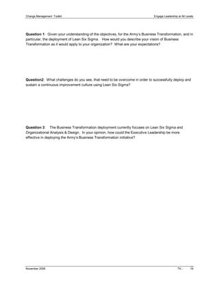 Change Management  Toolkit                                                     Engage Leadership at All Levels 




Question 1:  Given your understanding of the objectives, for the Army’s Business Transformation, and in 
particular, the deployment of Lean Six Sigma.   How would you describe your vision of Business 
Transformation as it would apply to your organization?  What are your expectations? 




Question2:  What challenges do you see, that need to be overcome in order to successfully deploy and 
sustain a continuous improvement culture using Lean Six Sigma? 




Question 3:  The Business Transformation deployment currently focuses on Lean Six Sigma and 
Organizational Analysis & Design.  In your opinion, how could the Executive Leadership be more 
effective in deploying the Army’s Business Transformation initiative?




November 2006                                                                                    TK ­      19 
 