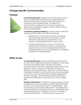 Change Management  Toolkit                                                   Change Specific Communication 



Change Specific Communication
Purpose
                              A communication plan enables proactive planning to ensure
                              that your stakeholders are getting and understanding the
                              information they need to perform their roles throughout a
                              change and into the desired state. It is based on a
     Establish 
                              communication strategy which summarizes overarching
      Change                  themes and supporting messages, as well as delivery means,
  Communications
                              roles and responsibilities.
                              A method for gathering feedback is equally critical to effective
                              change communication, and fulfills two purposes:
                                 ·   Stakeholders must have easy­to­access channels for
                                     communicating horizontally and vertically, to share
                                     information, best practices, provide input, voice
                                     concerns, to be satisfied that their voice is heard.
                                 ·   Change Leaders require a means to evaluate the
                                     effectiveness of their communication, answering the
                                     questions: Are we communicating sufficiently? Is our
                                     message getting across, and understood? Is it credible?
                                     Is support for change growing?



When to Use
                              A communication plan should be established at the outset of
                              an effort after a stakeholder analysis is completed. (Note: there
                              may be an immediate need to develop and deliver
                              communications in the start­up phase and these should not be
                              delayed in order to conduct a stakeholder analysis or to
                              develop a communication plan. However, it is critical early on
                              to develop a detailed communication plan as soon as possible
                              to insure your communication effort is properly targeted with
                              the right messages.) The stakeholder analysis will provide a
                              great deal of information to jump­start your communication
                              plan.
                              Feedback Mechanisms to fulfill the first purpose (above) should
                              be deployed as early as possible to enable stakeholders early
                              access to communicating upwards to change leaders. Tools
                              for measuring communication effectiveness are deployed as
                              more discrete actions at regular intervals, as stakeholders have
                              reasonable opportunity to receive, and act on a number of
                              communication efforts. An Initial Survey, focus group, or



November 2006                                                                                 TK ­      30 
 