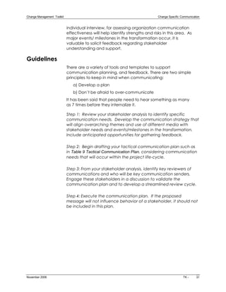 Change Management  Toolkit                                                      Change Specific Communication 


                              individual interview, for assessing organization communication
                              effectiveness will help identify strengths and risks in this area. As
                              major events/ milestones in the transformation occur, it is
                              valuable to solicit feedback regarding stakeholder
                              understanding and support.

Guidelines
                              There are a variety of tools and templates to support
                              communication planning, and feedback. There are two simple
                              principles to keep in mind when communicating:
                                 a) Develop a plan
                                 b) Don’t be afraid to over­communicate
                              It has been said that people need to hear something as many
                              as 7 times before they internalize it.

                              Step 1: Review your stakeholder analysis to identify specific
                              communication needs. Develop the communication strategy that
                              will align overarching themes and use of different media with
                              stakeholder needs and events/milestones in the transformation.
                              Include anticipated opportunities for gathering feedback.

                              Step 2: Begin drafting your tactical communication plan such as
                              in Table 9 Tactical Communication Plan, considering communication
                              needs that will occur within the project life­cycle.

                              Step 3: From your stakeholder analysis, identify key reviewers of
                              communications and who will be key communication senders.
                              Engage these stakeholders in a discussion to validate the
                              communication plan and to develop a streamlined review cycle.

                              Step 4: Execute the communication plan. If the proposed
                              message will not influence behavior of a stakeholder, it should not
                              be included in this plan.




November 2006                                                                                    TK ­      31
 