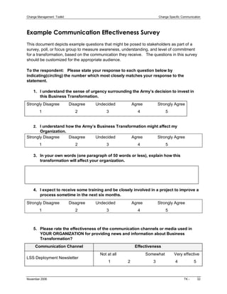 Change Management  Toolkit                                                                                Change Specific Communication 




Example Communication Effectiveness Survey 
This document depicts example questions that might be posed to stakeholders as part of a 
survey, poll, or focus group to measure awareness, understanding, and level of commitment 
for a transformation, based on the communication they receive.  The questions in this survey 
should be customized for the appropriate audience. 

To the respondent:   Please state your response to each question below by 
indicating(circling) the number which most closely matches your response to the 
statement. 

    1.  I understand the sense of urgency surrounding the Army’s decision to invest in 
        this Business Transformation. 
Strongly Disagree        Disagree         Undecided              Agree             Strongly Agree 
         1                             2                         3                       4                      5 


    2.  I understand how the Army’s Business Transformation might affect my 
       Organization. 
Strongly Disagree        Disagree         Undecided              Agree             Strongly Agree 
         1                            2                         3                         4                      5 

    3.  In your own words (one paragraph of 50 words or less), explain how this 
        transformation will affect your organization. 




    4.  I expect to receive some training and be closely involved in a project to improve a 
        process sometime in the next six months. 
Strongly Disagree        Disagree         Undecided              Agree             Strongly Agree 
         1                             2                         3                       4                      5 



    5.  Please rate the effectiveness of the communication channels or media used in 
        YOUR ORGANIZATION for providing news and information about Business 
        Transformation? 
      Communication Channel                                                           Effectiveness 
                                                          Not at all                         Somewhat        Very effective 
LSS Deployment Newsletter 
                                                                 1               2                    3                 4              5



November 2006                                                                                                                 TK ­         33 
 