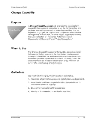 Change Management Toolkit                                                         Increased Change Capability 



   Change Capability


   Purpose
                                A Change Capability Assessment analyzes the organization’s
                                capability to overcome obstacles, to set the right priorities, and
Change Capability               achieve needed momentum to make the transition. Just as
                                important, it gauges the organization’s capability to sustain the
                                change and make it stick. In some ways it appears to overlap
                                the success factors of “Enhance Performance and
                                Organizational Alignment” and “Project Integration.”




   When to Use
                                The Change Capability Assessment should be considered prior
                                to implementation. Assuming the dashboard has been used
                                throughout the effort, the readiness assessment can serve as a
                                final checkpoint as implementation nears. In many cases, the
                                assessment can be made by observation, or by interview or
                                survey of a select group of stakeholders.




   Guidelines
                                Use iteratively throughout the life cycle of an initiative.
                                1. Assemble a team (change agents, stakeholders, and sponsors).
                                2. Have the team either complete individually and discuss, or
                                   discuss each item as a group.
                                3. Discuss the implications of the responses.
                                4. Identify actions needed to resolve issues raised.




   November 2006                                                                                    TK ­     36 
 