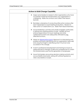 Change Management Toolkit                                                Increased Change Capability 




                             Actions to Build Change Capability

                               v Assign some leaders to research other organizations who have
                                 successfully made the transformation your organization is
                                 undergoing. Make the contacts and collect their lessons
                                 learned.

                               v Revitalize a discipline of conducting after­action reviews after
                                 each task/project or post­meeting evaluations. Resolve to
                                 take action on observations (i.e. Make them lessons­learned.)

                               v Insure leadership is actively and closely engaged, particularly
                                 in setting and clarifying priority of work. Leaders set and
                                 enforce expectations to insure meetings and other
                                 collaborative events are adequately attended by ALL
                                 affected functions.

                               v Adopt an Appreciative Inquiry Approach to interviewing and
                                 problem­solving by identifying what an organization does well,
                                 and using that insight in identifying what it must do to be
                                 successful in this change.

                               v Invest in professional development and training to insure an
                                 adequate bench­strength of skills and competencies to sustain
                                 this transformation past the first generation of employees.

                               v Insure that leaders are pushing decision­making authority and
                                 accountability downward, along with sufficient guidance,
                                 vision, boundaries or scope.




November 2006                                                                           TK ­     38 
 