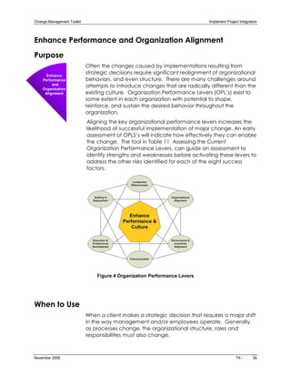 Change Management Toolkit                                                      Implement Project Integration 




Enhance Performance and Organization Alignment
Purpose
                             Often the changes caused by implementations resulting from
      Enhance 
                             strategic decisions require significant realignment of organizational
    Performance              behaviors, and even structure. There are many challenges around
         and                 attempts to introduce changes that are radically different than the
    Organization 
     Alignment               existing culture. Organization Performance Levers (OPL’s) exist to
                             some extent in each organization with potential to shape,
                             reinforce, and sustain the desired behavior throughout the
                             organization.
                             Aligning the key organizational performance levers increases the
                             likelihood of successful implementation of major change. An early
                             assessment of OPLS’s will indicate how effectively they can enable
                             the change. The tool in Table 11 Assessing the Current
                             Organization Performance Levers, can guide an assessment to
                             identify strengths and weaknesses before activating these levers to
                             address the other risks identified for each of the eight success
                             factors.




                                 Figure 4 Organization Performance Levers 




When to Use
                             When a client makes a strategic decision that requires a major shift
                             in the way management and/or employees operate. Generally,
                             as processes change, the organizational structure, roles and
                             responsibilities must also change.



November 2006                                                                                  TK ­      39 
 