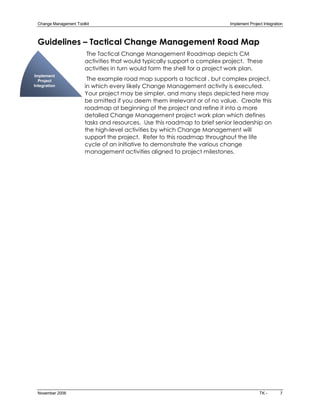 Change Management Toolkit                                                  Implement Project Integration 



 Guidelines – Tactical Change Management Road Map
                        The Tactical Change Management Roadmap depicts CM
                        activities that would typically support a complex project. These
                        activities in turn would form the shell for a project work plan.
Implement 
  Project                The example road map supports a tactical , but complex project,
Integration             in which every likely Change Management activity is executed.
                        Your project may be simpler, and many steps depicted here may
                        be omitted if you deem them irrelevant or of no value. Create this
                        roadmap at beginning of the project and refine it into a more
                        detailed Change Management project work plan which defines
                        tasks and resources. Use this roadmap to brief senior leadership on
                        the high­level activities by which Change Management will
                        support the project. Refer to this roadmap throughout the life
                        cycle of an initiative to demonstrate the various change
                        management activities aligned to project milestones.




 November 2006                                                                              TK ­        7 
 