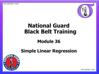 UNCLASSIFIED / FOUO

   UNCLASSIFIED / FOUO




                               National Guard
                              Black Belt Training
                                                Module 36

                          Simple Linear Regression


                                                                                                            UNCLASSIFIED / FOUO
     This material is not for general distribution, and its contents should not be quoted, extracted for publication, or otherwise
                    copied or distributed without prior coordination with the Department of the Army, ATTN: ETF. UNCLASSIFIED / FOUO
 