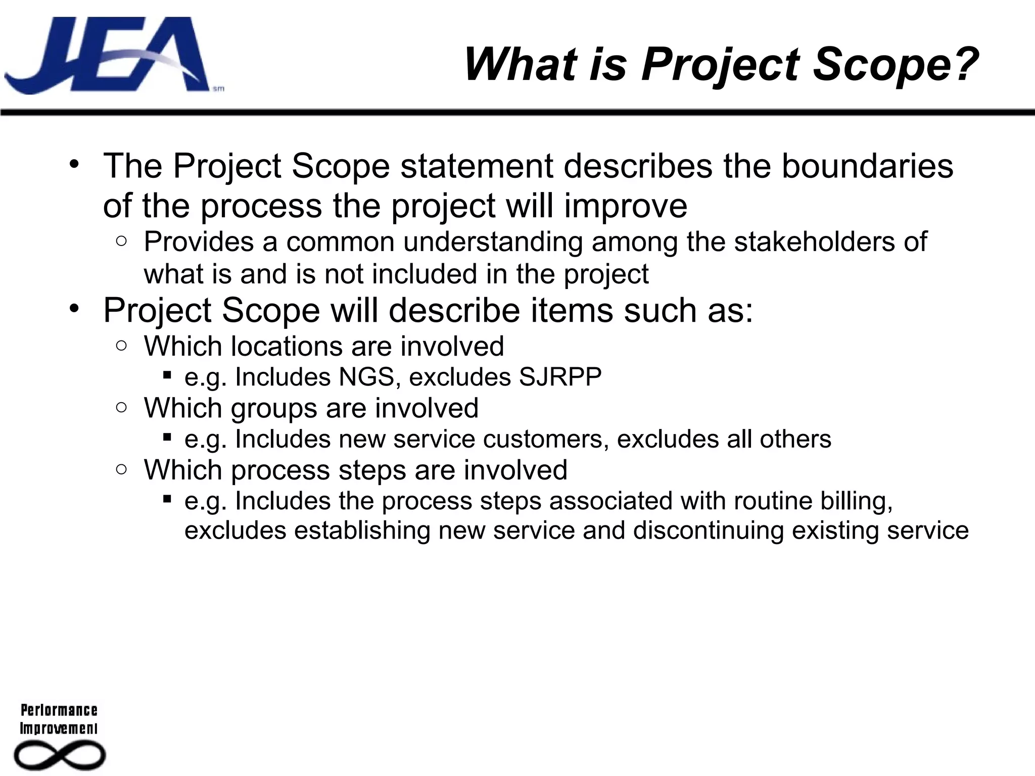 What is Project Scope? The Project Scope statement describes the boundaries of the process the project will improve Provides a common understanding among the stakeholders of what is and is not included in the project Project Scope will describe items such as: Which locations are involved e.g. Includes NGS, excludes SJRPP Which groups are involved e.g. Includes new service customers, excludes all others Which process steps are involved e.g. Includes the process steps associated with routine billing, excludes establishing new service and discontinuing existing service 