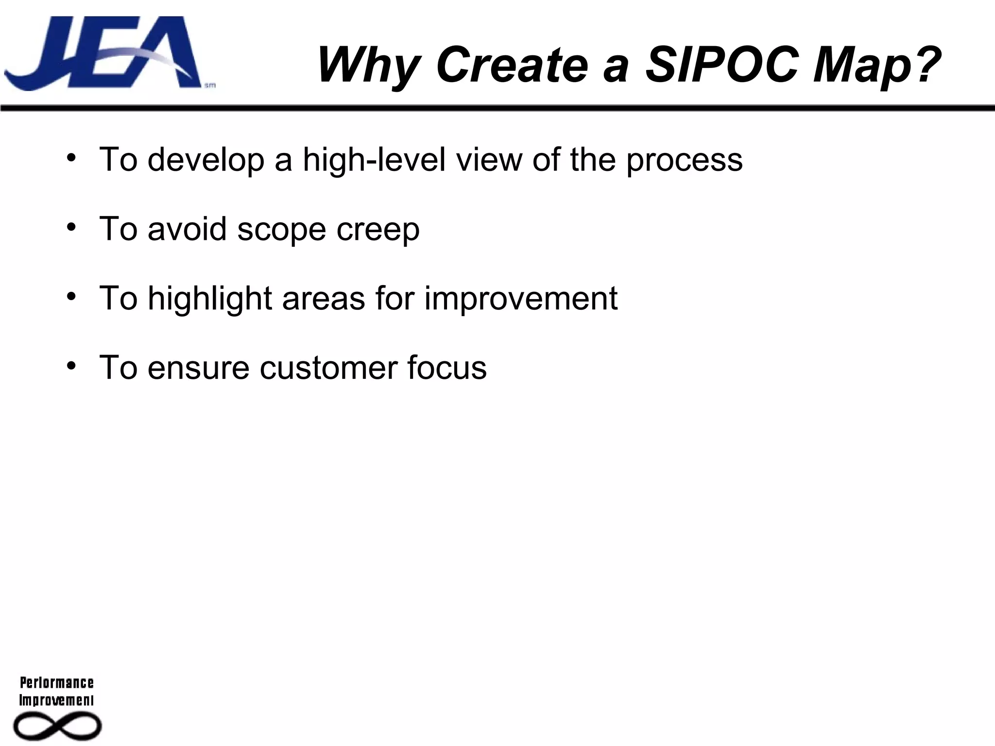 Why Create a SIPOC Map? To develop a high-level view of the process To avoid scope creep To highlight areas for improvement To ensure customer focus 