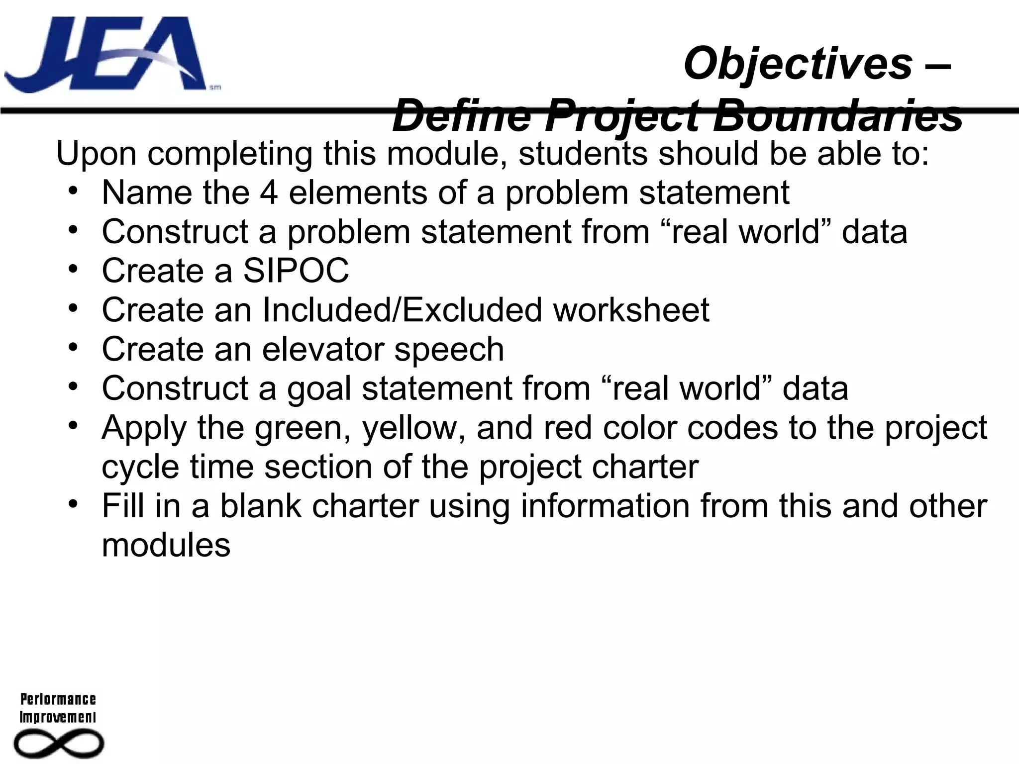 Objectives –  Define Project Boundaries Upon completing this module, students should be able to: Name the 4 elements of a problem statement Construct a problem statement from “real world” data Create a SIPOC Create an Included/Excluded worksheet Create an elevator speech Construct a goal statement from “real world” data Apply the green, yellow, and red color codes to the project cycle time section of the project charter Fill in a blank charter using information from this and other modules 