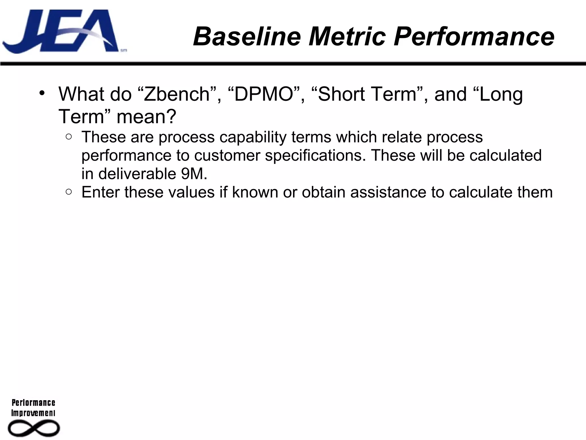 Baseline Metric Performance What do “Zbench”, “DPMO”, “Short Term”, and “Long Term” mean? These are process capability terms which relate process performance to customer specifications. These will be calculated in deliverable 9M. Enter these values if known or obtain assistance to calculate them 