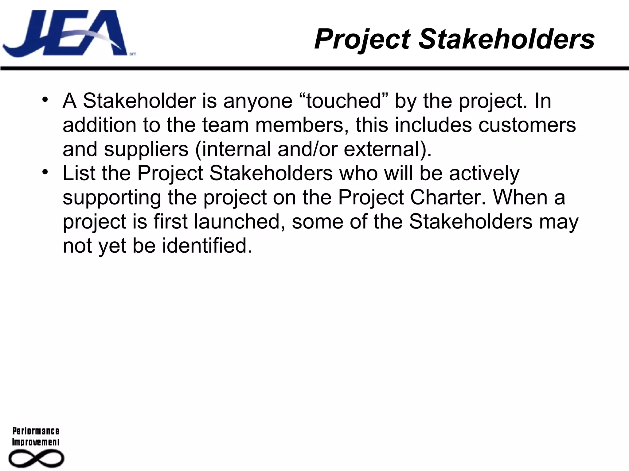 Project Stakeholders A Stakeholder is anyone “touched” by the project. In addition to the team members, this includes customers and suppliers (internal and/or external). List the Project Stakeholders who will be actively supporting the project on the Project Charter. When a project is first launched, some of the Stakeholders may not yet be identified.  