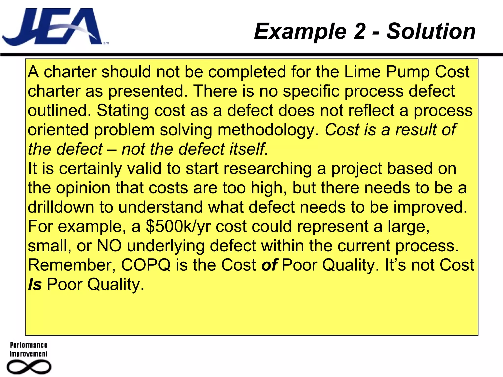 Example 2 - Solution A charter should not be completed for the Lime Pump Cost charter as presented. There is no specific process defect outlined. Stating cost as a defect does not reflect a process oriented problem solving methodology.  Cost is a result of the defect – not the defect itself. It is certainly valid to start researching a project based on the opinion that costs are too high, but there needs to be a drilldown to understand what defect needs to be improved.  For example, a $500k/yr cost could represent a large, small, or NO underlying defect within the current process. Remember, COPQ is the Cost  of  Poor Quality. It’s not Cost  Is  Poor Quality. 