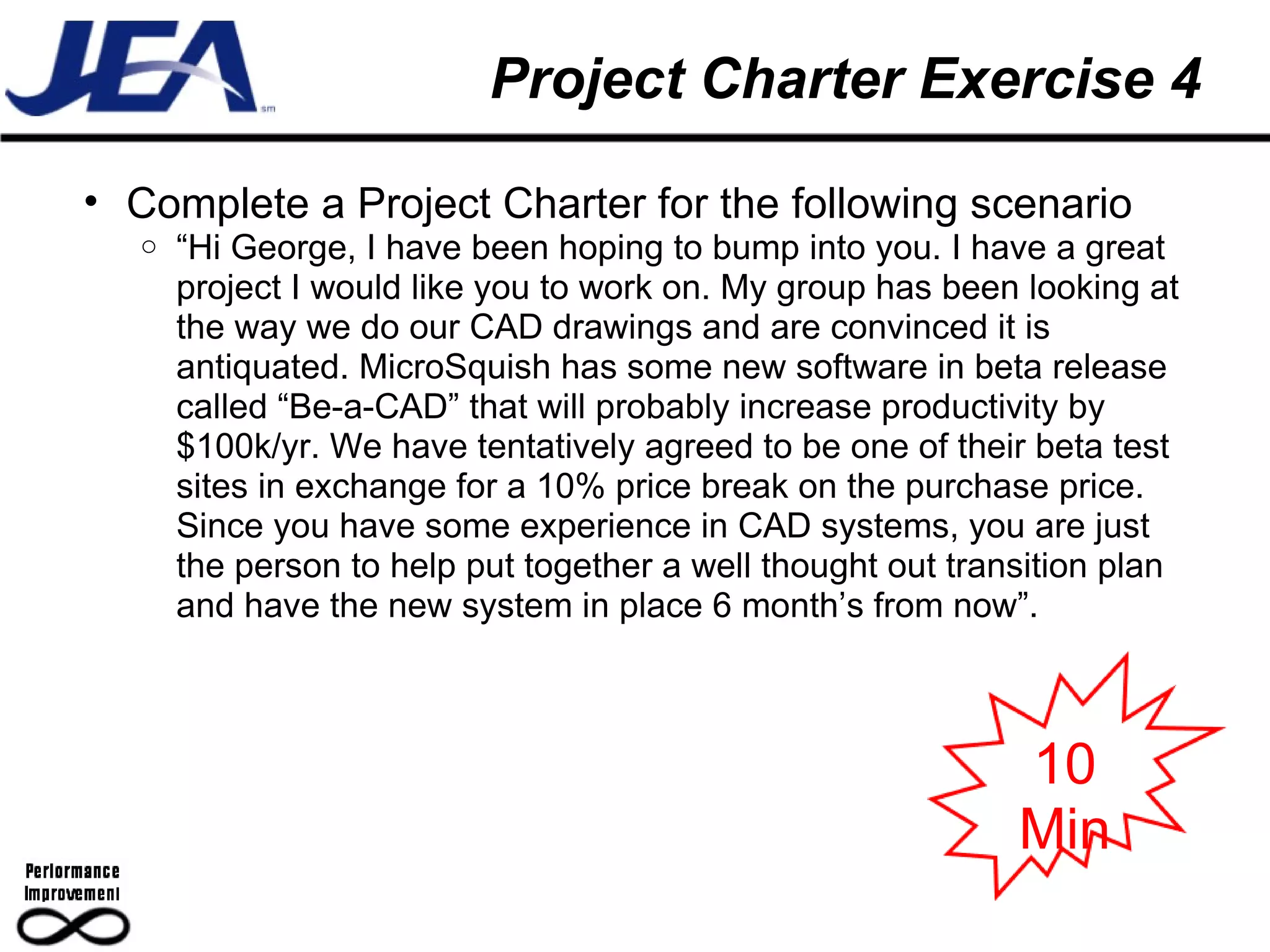 Project Charter Exercise 4 Complete a Project Charter for the following scenario “ Hi George, I have been hoping to bump into you. I have a great project I would like you to work on. My group has been looking at the way we do our CAD drawings and are convinced it is antiquated. MicroSquish has some new software in beta release called “Be-a-CAD” that will probably increase productivity by $100k/yr. We have tentatively agreed to be one of their beta test sites in exchange for a 10% price break on the purchase price. Since you have some experience in CAD systems, you are just the person to help put together a well thought out transition plan and have the new system in place 6 month’s from now”. 10 Min 