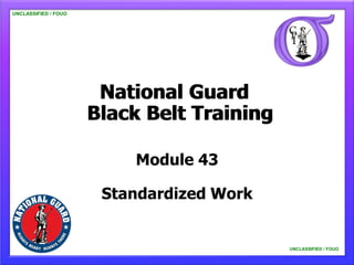 UNCLASSIFIED / FOUO




                       National Guard
                      Black Belt Training

                          Module 43

                       Standardized Work


                                            UNCLASSIFIED / FOUO
 