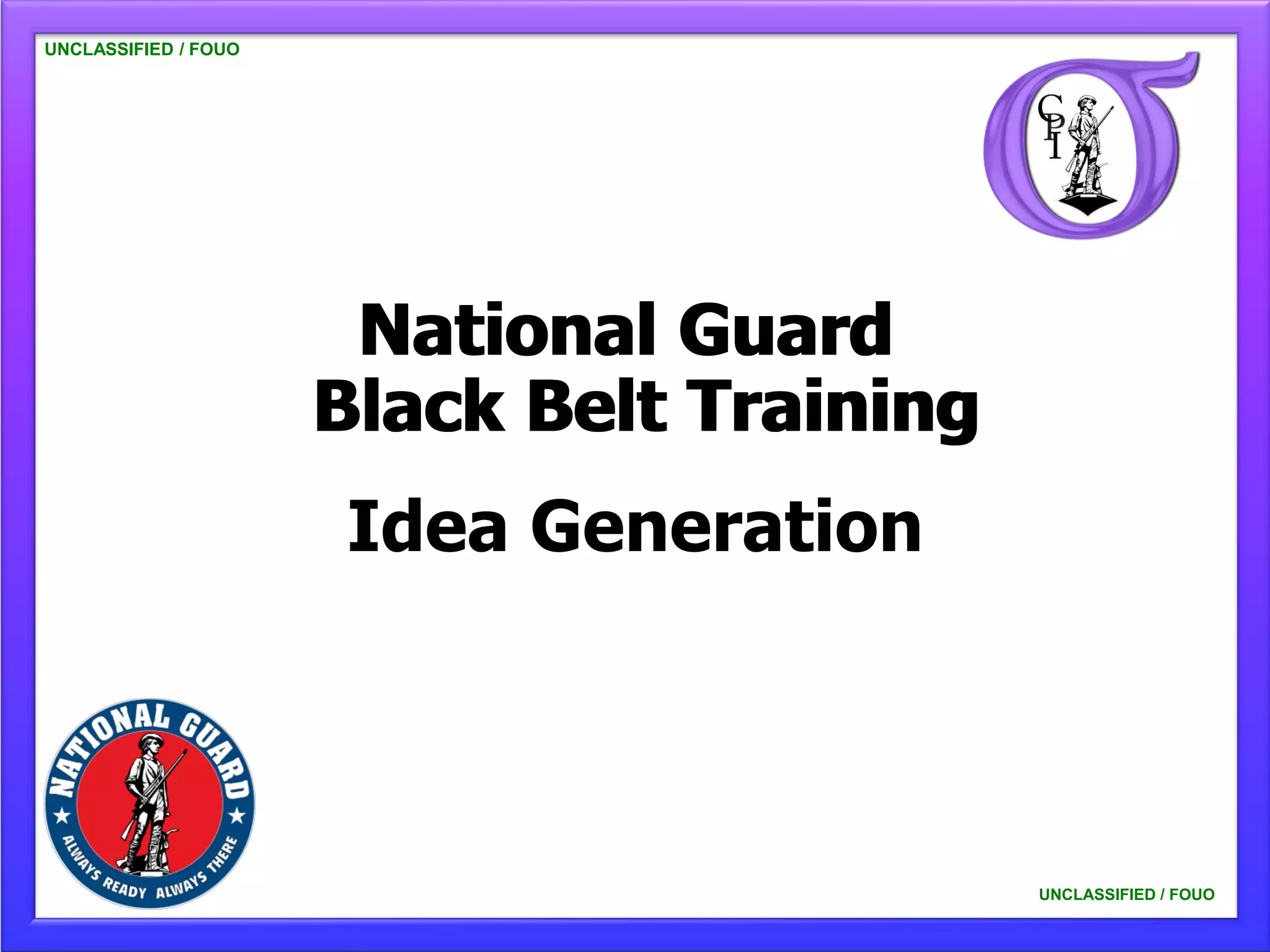UNCLASSIFIED / FOUO




                       National Guard
                      Black Belt Training
                      Idea Generation



                                            UNCLASSIFIED / FOUO
 