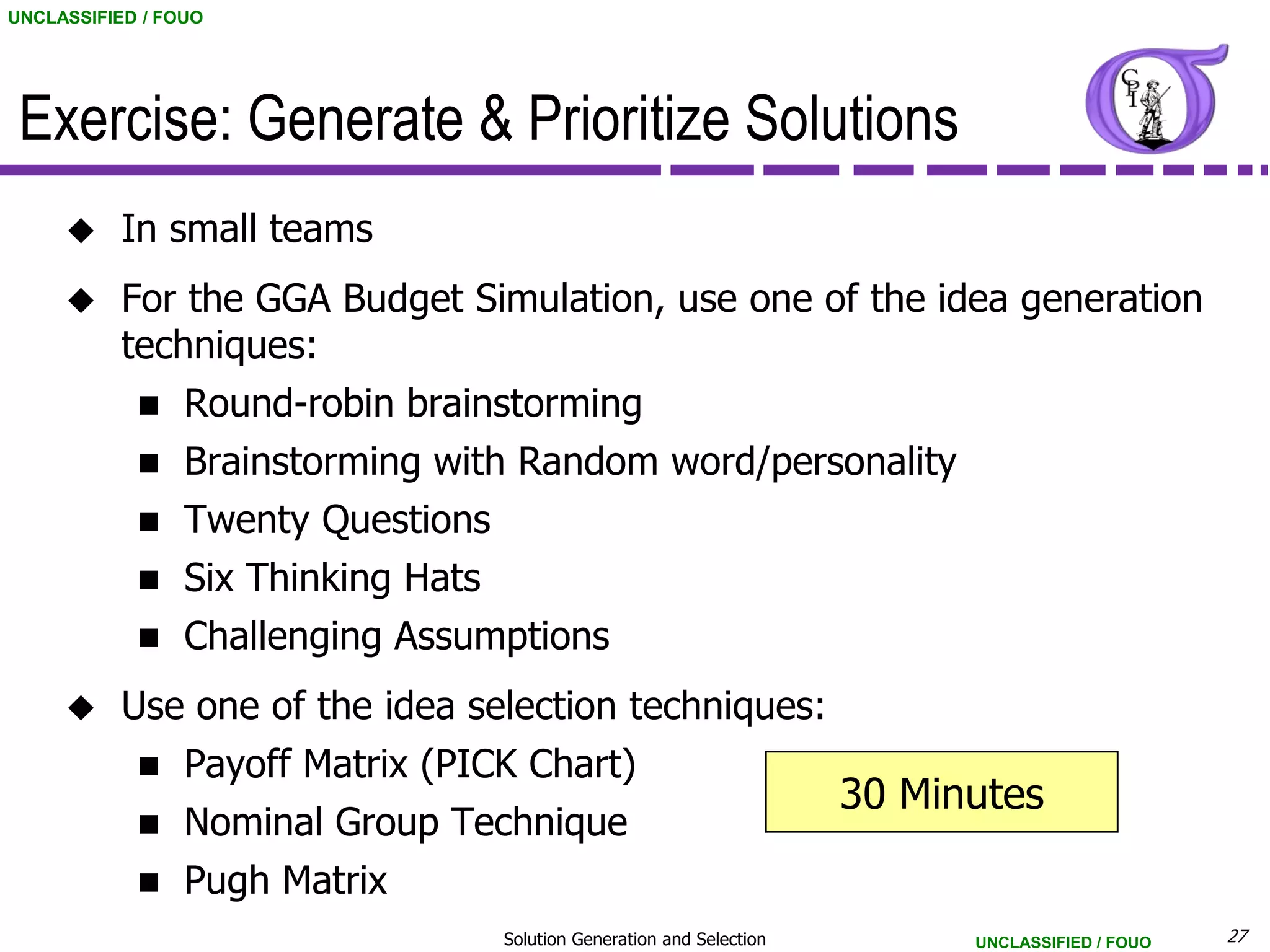 UNCLASSIFIED / FOUO




 Exercise: Generate & Prioritize Solutions
          In small teams
          For the GGA Budget Simulation, use one of the idea generation
           techniques:
                Round-robin brainstorming
                Brainstorming with Random word/personality
                Twenty Questions
                Six Thinking Hats
                Challenging Assumptions
          Use one of the idea selection techniques:
                Payoff Matrix (PICK Chart)
                                                                         30 Minutes
                Nominal Group Technique
                Pugh Matrix
                                     Solution Generation and Selection         UNCLASSIFIED / FOUO   27
 