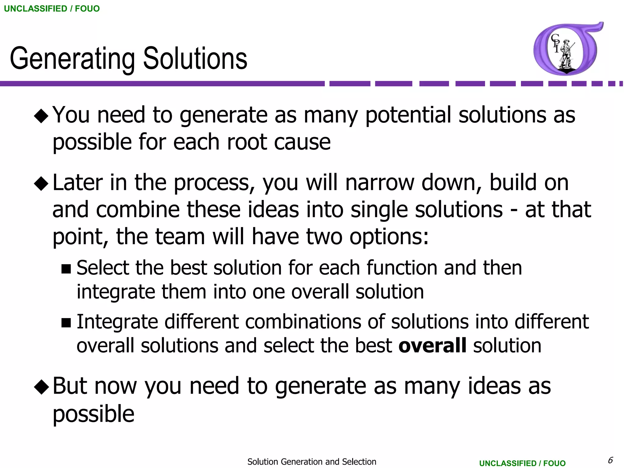UNCLASSIFIED / FOUO




 Generating Solutions
      You   need to generate as many potential solutions as
         possible for each root cause
      Later   in the process, you will narrow down, build on
         and combine these ideas into single solutions - at that
         point, the team will have two options:
            Select  the best solution for each function and then
              integrate them into one overall solution
            Integrate   different combinations of solutions into different
              overall solutions and select the best overall solution

      But   now you need to generate as many ideas as
         possible
                                  Solution Generation and Selection   UNCLASSIFIED / FOUO   6
 