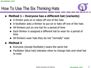 UNCLASSIFIED / FOUO




 How To Use The Six Thinking Hats
          Method 1 – Everyone has a different hat (variants)
                A thinker puts on or takes off one of the hats
                A facilitator asks a thinker to put on or take off one of the hats
                All thinkers put on one hat for a period of time
                Each thinker is assigned a different hat to wear for a period of
                 time
                All thinkers wear hats they do not “normally” wear
          Method 2
                Everyone (except facilitator) wears the same hat
                Facilitator (blue hat) indicates when to change hats and what hat
                 to wear




                                      Solution Generation and Selection   UNCLASSIFIED / FOUO   15
 